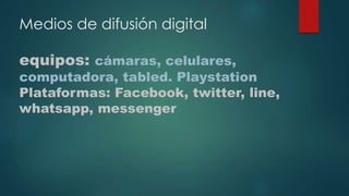 Medios de difusión digital
equipos: cámaras, celulares,
computadora, tabled. Playstation
Plataformas: Facebook, twitter, line,
whatsapp, messenger
 