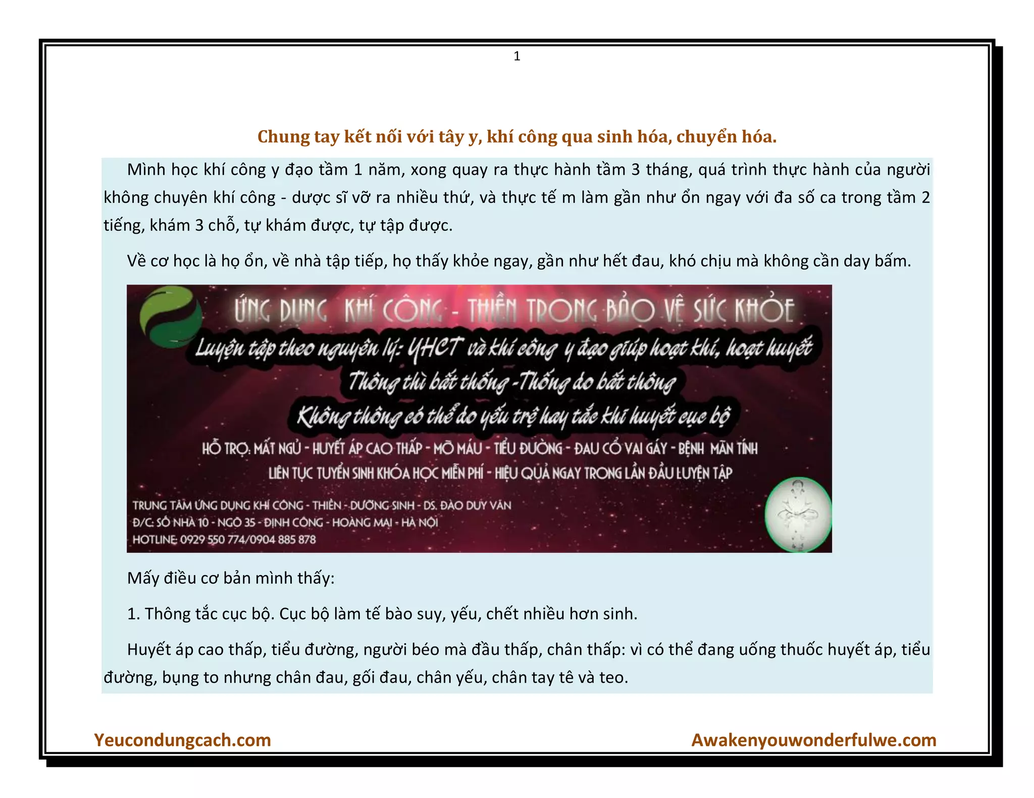 1
Yeucondungcach.com Awakenyouwonderfulwe.com
Chung tay kết nối với tây y, khí công qua sinh hóa, chuyển hóa.
Mình học khí công y đạo tầm 1 năm, xong quay ra thực hành tầm 3 tháng, quá trình thực hành của người
không chuyên khí công - dược sĩ vỡ ra nhiều thứ, và thực tế m làm gần như ổn ngay với đa số ca trong tầm 2
tiếng, khám 3 chỗ, tự khám được, tự tập được.
Về cơ học là họ ổn, về nhà tập tiếp, họ thấy khỏe ngay, gần như hết đau, khó chịu mà không cần day bấm.
Mấy điều cơ bản mình thấy:
1. Thông tắc cục bộ. Cục bộ làm tế bào suy, yếu, chết nhiều hơn sinh.
Huyết áp cao thấp, tiểu đường, người béo mà đầu thấp, chân thấp: vì có thể đang uống thuốc huyết áp, tiểu
đường, bụng to nhưng chân đau, gối đau, chân yếu, chân tay tê và teo.
 