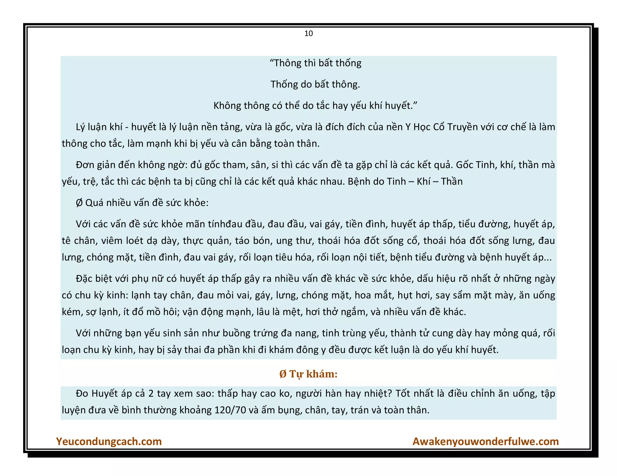 10
Yeucondungcach.com Awakenyouwonderfulwe.com
“Thông thì bất thống
Thống do bất thông.
Không thông có thể do tắc hay yếu khí huyết.”
Lý luận khí - huyết là lý luận nền tảng, vừa là gốc, vừa là đích đích của nền Y Học Cổ Truyền với cơ chế là làm
thông cho tắc, làm mạnh khi bị yếu và cân bằng toàn thân.
Đơn giản đến không ngờ: đủ gốc tham, sân, si thì các vấn đề ta gặp chỉ là các kết quả. Gốc Tinh, khí, thần mà
yếu, trệ, tắc thì các bệnh ta bị cũng chỉ là các kết quả khác nhau. Bệnh do Tinh – Khí – Thần
Ø Quá nhiều vấn đề sức khỏe:
Với các vấn đề sức khỏe mãn tínhđau đầu, đau đầu, vai gáy, tiền đình, huyết áp thấp, tiểu đường, huyết áp,
tê chân, viêm loét dạ dày, thực quản, táo bón, ung thư, thoái hóa đốt sống cổ, thoái hóa đốt sống lưng, đau
lưng, chóng mặt, tiền đình, đau vai gáy, rối loạn tiêu hóa, rối loạn nội tiết, bệnh tiểu đường và bệnh huyết áp...
Đặc biệt với phụ nữ có huyết áp thấp gây ra nhiều vấn đề khác về sức khỏe, dấu hiệu rõ nhất ở những ngày
có chu kz kinh: lạnh tay chân, đau mỏi vai, gáy, lưng, chóng mặt, hoa mắt, hụt hơi, say sẩm mặt mày, ăn uống
kém, sợ lạnh, ít đổ mồ hôi; vận động mạnh, lâu là mệt, hơi thở ngắm, và nhiều vấn đề khác.
Với những bạn yếu sinh sản như buồng trứng đa nang, tinh trùng yếu, thành tử cung dày hay mỏng quá, rối
loạn chu kz kinh, hay bị sảy thai đa phần khi đi khám đông y đều được kết luận là do yếu khí huyết.
Ø Tự khám:
Đo Huyết áp cả 2 tay xem sao: thấp hay cao ko, người hàn hay nhiệt? Tốt nhất là điều chỉnh ăn uống, tập
luyện đưa về bình thường khoảng 120/70 và ấm bụng, chân, tay, trán và toàn thân.
 