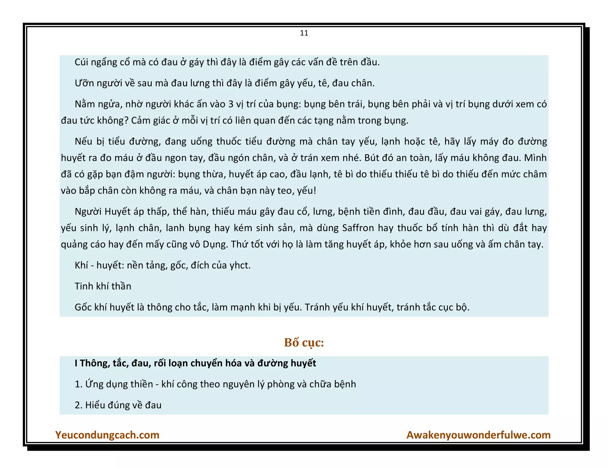 11
Yeucondungcach.com Awakenyouwonderfulwe.com
Cúi ngẩng cổ mà có đau ở gáy thì đây là điểm gây các vấn đề trên đầu.
Ưỡn người về sau mà đau lưng thì đây là điểm gây yếu, tê, đau chân.
Nằm ngửa, nhờ người khác ấn vào 3 vị trí của bụng: bụng bên trái, bụng bên phải và vị trí bụng dưới xem có
đau tức không? Cảm giác ở mỗi vị trí có liên quan đến các tạng nằm trong bụng.
Nếu bị tiểu đường, đang uống thuốc tiểu đường mà chân tay yếu, lạnh hoặc tê, hãy lấy máy đo đường
huyết ra đo máu ở đầu ngon tay, đầu ngón chân, và ở trán xem nhé. Bút đó an toàn, lấy máu không đau. Mình
đã có gặp bạn đậm người: bụng thừa, huyết áp cao, đầu lạnh, tê bì do thiếu thiếu tê bì do thiếu đến mức châm
vào bắp chân còn không ra máu, và chân bạn này teo, yếu!
Người Huyết áp thấp, thể hàn, thiếu máu gây đau cổ, lưng, bệnh tiền đình, đau đầu, đau vai gáy, đau lưng,
yếu sinh lý, lạnh chân, lanh bụng hay kém sinh sản, mà dùng Saffron hay thuốc bổ tính hàn thì dù đắt hay
quảng cáo hay đến mấy cũng vô Dụng. Thứ tốt với họ là làm tăng huyết áp, khỏe hơn sau uống và ấm chân tay.
Khí - huyết: nền tảng, gốc, đích của yhct.
Tinh khí thần
Gốc khí huyết là thông cho tắc, làm mạnh khi bị yếu. Tránh yếu khí huyết, tránh tắc cục bộ.
Bố cục:
I Thông, tắc, đau, rối loạn chuyển hóa và đường huyết
1. Ứng dụng thiền - khí công theo nguyên lý phòng và chữa bệnh
2. Hiểu đúng về đau
 