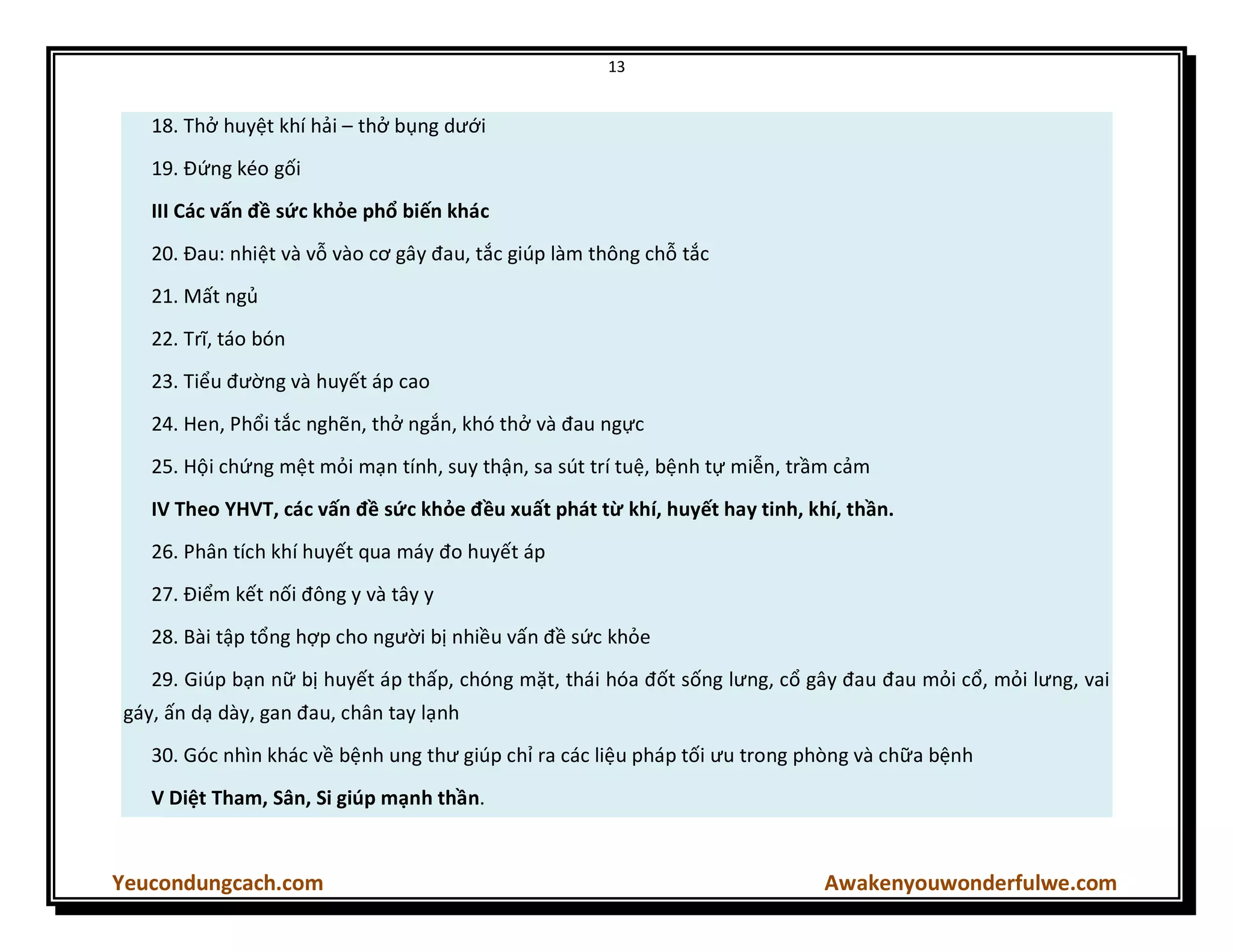 13
Yeucondungcach.com Awakenyouwonderfulwe.com
18. Thở huyệt khí hải – thở bụng dưới
19. Đứng kéo gối
III Các vấn đề sức khỏe phổ biến khác
20. Đau: nhiệt và vỗ vào cơ gây đau, tắc giúp làm thông chỗ tắc
21. Mất ngủ
22. Trĩ, táo bón
23. Tiểu đường và huyết áp cao
24. Hen, Phổi tắc nghẽn, thở ngắn, khó thở và đau ngực
25. Hội chứng mệt mỏi mạn tính, suy thận, sa sút trí tuệ, bệnh tự miễn, trầm cảm
IV Theo YHVT, các vấn đề sức khỏe đều xuất phát từ khí, huyết hay tinh, khí, thần.
26. Phân tích khí huyết qua máy đo huyết áp
27. Điểm kết nối đông y và tây y
28. Bài tập tổng hợp cho người bị nhiều vấn đề sức khỏe
29. Giúp bạn nữ bị huyết áp thấp, chóng mặt, thái hóa đốt sống lưng, cổ gây đau đau mỏi cổ, mỏi lưng, vai
gáy, ấn dạ dày, gan đau, chân tay lạnh
30. Góc nhìn khác về bệnh ung thư giúp chỉ ra các liệu pháp tối ưu trong phòng và chữa bệnh
V Diệt Tham, Sân, Si giúp mạnh thần.
 