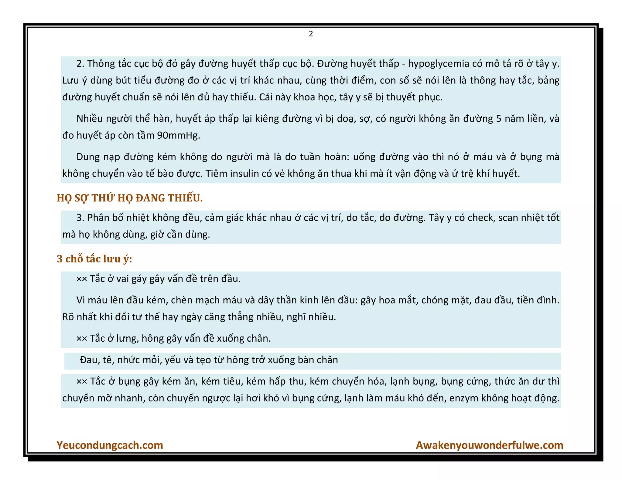2
Yeucondungcach.com Awakenyouwonderfulwe.com
2. Thông tắc cục bộ đó gây đường huyết thấp cục bộ. Đường huyết thấp - hypoglycemia có mô tả rõ ở tây y.
Lưu { dùng bút tiểu đường đo ở các vị trí khác nhau, cùng thời điểm, con số sẽ nói lên là thông hay tắc, bảng
đường huyết chuẩn sẽ nói lên đủ hay thiếu. Cái này khoa học, tây y sẽ bị thuyết phục.
Nhiều người thể hàn, huyết áp thấp lại kiêng đường vì bị doạ, sợ, có người không ăn đường 5 năm liền, và
đo huyết áp còn tầm 90mmHg.
Dung nạp đường kém không do người mà là do tuần hoàn: uống đường vào thì nó ở máu và ở bụng mà
không chuyển vào tế bào được. Tiêm insulin có vẻ không ăn thua khi mà ít vận động và ứ trệ khí huyết.
HỌ SỢ THỨ HỌ ĐANG THIẾU.
3. Phân bố nhiệt không đều, cảm giác khác nhau ở các vị trí, do tắc, do đường. Tây y có check, scan nhiệt tốt
mà họ không dùng, giờ cần dùng.
3 chỗ tắc lưu ý:
×× Tắc ở vai gáy gây vấn đề trên đầu.
Vì máu lên đầu kém, chèn mạch máu và dây thần kinh lên đầu: gây hoa mắt, chóng mặt, đau đầu, tiền đình.
Rõ nhất khi đổi tư thế hay ngày căng thẳng nhiều, nghĩ nhiều.
×× Tắc ở lưng, hông gây vấn đề xuống chân.
Đau, tê, nhức mỏi, yếu và tẹo từ hông trở xuống bàn chân
×× Tắc ở bụng gây kém ăn, kém tiêu, kém hấp thu, kém chuyển hóa, lạnh bụng, bụng cứng, thức ăn dư thì
chuyển mỡ nhanh, còn chuyển ngược lại hơi khó vì bụng cứng, lạnh làm máu khó đến, enzym không hoạt động.
 