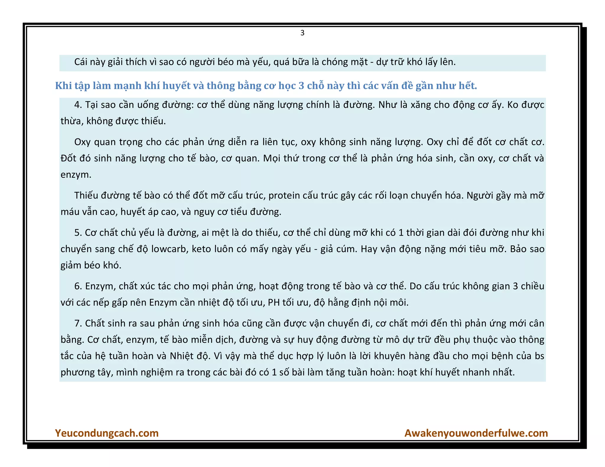 3
Yeucondungcach.com Awakenyouwonderfulwe.com
Cái này giải thích vì sao có người béo mà yếu, quá bữa là chóng mặt - dự trữ khó lấy lên.
Khi tập làm mạnh khí huyết và thông bằng cơ học 3 chỗ này thì các vấn đề gần như hết.
4. Tại sao cần uống đường: cơ thể dùng năng lượng chính là đường. Như là xăng cho động cơ ấy. Ko được
thừa, không được thiếu.
Oxy quan trọng cho các phản ứng diễn ra liên tục, oxy không sinh năng lượng. Oxy chỉ để đốt cơ chất cơ.
Đốt đó sinh năng lượng cho tế bào, cơ quan. Mọi thứ trong cơ thể là phản ứng hóa sinh, cần oxy, cơ chất và
enzym.
Thiếu đường tế bào có thể đốt mỡ cấu trúc, protein cấu trúc gây các rối loạn chuyển hóa. Người gầy mà mỡ
máu vẫn cao, huyết áp cao, và nguy cơ tiểu đường.
5. Cơ chất chủ yếu là đường, ai mệt là do thiếu, cơ thể chỉ dùng mỡ khi có 1 thời gian dài đói đường như khi
chuyển sang chế độ lowcarb, keto luôn có mấy ngày yếu - giả cúm. Hay vận động nặng mới tiêu mỡ. Bảo sao
giảm béo khó.
6. Enzym, chất xúc tác cho mọi phản ứng, hoạt động trong tế bào và cơ thể. Do cấu trúc không gian 3 chiều
với các nếp gấp nên Enzym cần nhiệt độ tối ưu, PH tối ưu, độ hằng định nội môi.
7. Chất sinh ra sau phản ứng sinh hóa cũng cần được vận chuyển đi, cơ chất mới đến thì phản ứng mới cân
bằng. Cơ chất, enzym, tế bào miễn dịch, đường và sự huy động đường từ mô dự trữ đều phụ thuộc vào thông
tắc của hệ tuần hoàn và Nhiệt độ. Vì vậy mà thể dục hợp lý luôn là lời khuyên hàng đầu cho mọi bệnh của bs
phương tây, mình nghiệm ra trong các bài đó có 1 số bài làm tăng tuần hoàn: hoạt khí huyết nhanh nhất.
 