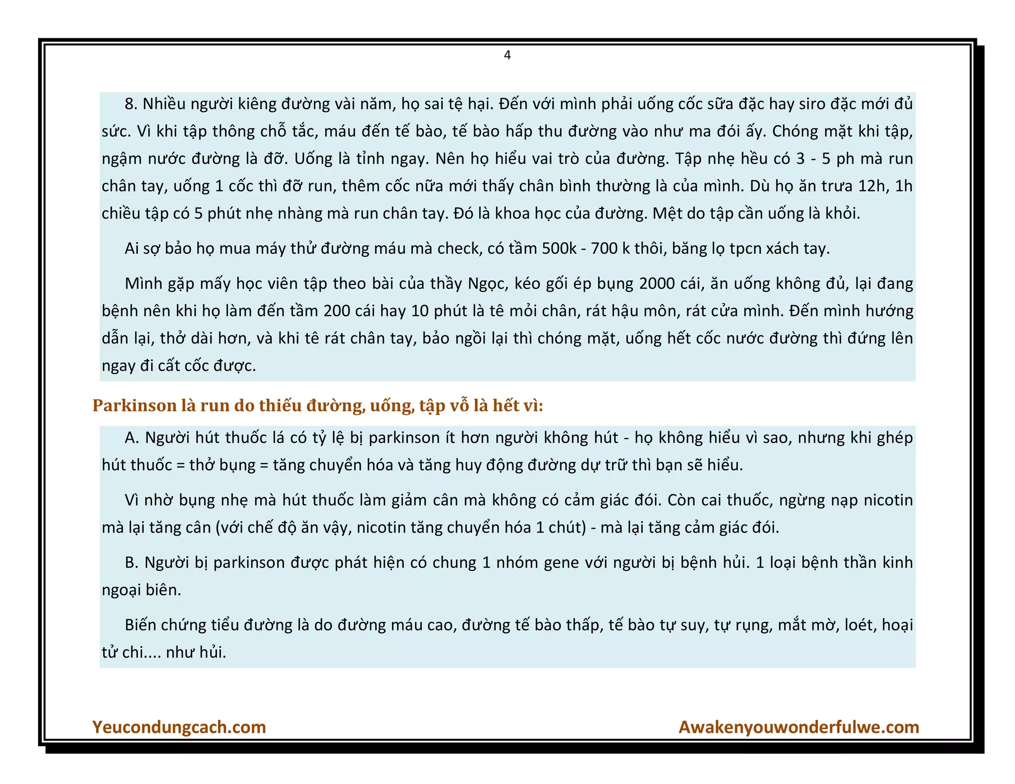 4
Yeucondungcach.com Awakenyouwonderfulwe.com
8. Nhiều người kiêng đường vài năm, họ sai tệ hại. Đến với mình phải uống cốc sữa đặc hay siro đặc mới đủ
sức. Vì khi tập thông chỗ tắc, máu đến tế bào, tế bào hấp thu đường vào như ma đói ấy. Chóng mặt khi tập,
ngậm nước đường là đỡ. Uống là tỉnh ngay. Nên họ hiểu vai trò của đường. Tập nhẹ hều có 3 - 5 ph mà run
chân tay, uống 1 cốc thì đỡ run, thêm cốc nữa mới thấy chân bình thường là của mình. Dù họ ăn trưa 12h, 1h
chiều tập có 5 phút nhẹ nhàng mà run chân tay. Đó là khoa học của đường. Mệt do tập cần uống là khỏi.
Ai sợ bảo họ mua máy thử đường máu mà check, có tầm 500k - 700 k thôi, băng lọ tpcn xách tay.
Mình gặp mấy học viên tập theo bài của thầy Ngọc, kéo gối ép bụng 2000 cái, ăn uống không đủ, lại đang
bệnh nên khi họ làm đến tầm 200 cái hay 10 phút là tê mỏi chân, rát hậu môn, rát cửa mình. Đến mình hướng
dẫn lại, thở dài hơn, và khi tê rát chân tay, bảo ngồi lại thì chóng mặt, uống hết cốc nước đường thì đứng lên
ngay đi cất cốc được.
Parkinson là run do thiếu đường, uống, tập vỗ là hết vì:
A. Người hút thuốc lá có tỷ lệ bị parkinson ít hơn người không hút - họ không hiểu vì sao, nhưng khi ghép
hút thuốc = thở bụng = tăng chuyển hóa và tăng huy động đường dự trữ thì bạn sẽ hiểu.
Vì nhờ bụng nhẹ mà hút thuốc làm giảm cân mà không có cảm giác đói. Còn cai thuốc, ngừng nạp nicotin
mà lại tăng cân (với chế độ ăn vậy, nicotin tăng chuyển hóa 1 chút) - mà lại tăng cảm giác đói.
B. Người bị parkinson được phát hiện có chung 1 nhóm gene với người bị bệnh hủi. 1 loại bệnh thần kinh
ngoại biên.
Biến chứng tiểu đường là do đường máu cao, đường tế bào thấp, tế bào tự suy, tự rụng, mắt mờ, loét, hoại
tử chi.... như hủi.
 