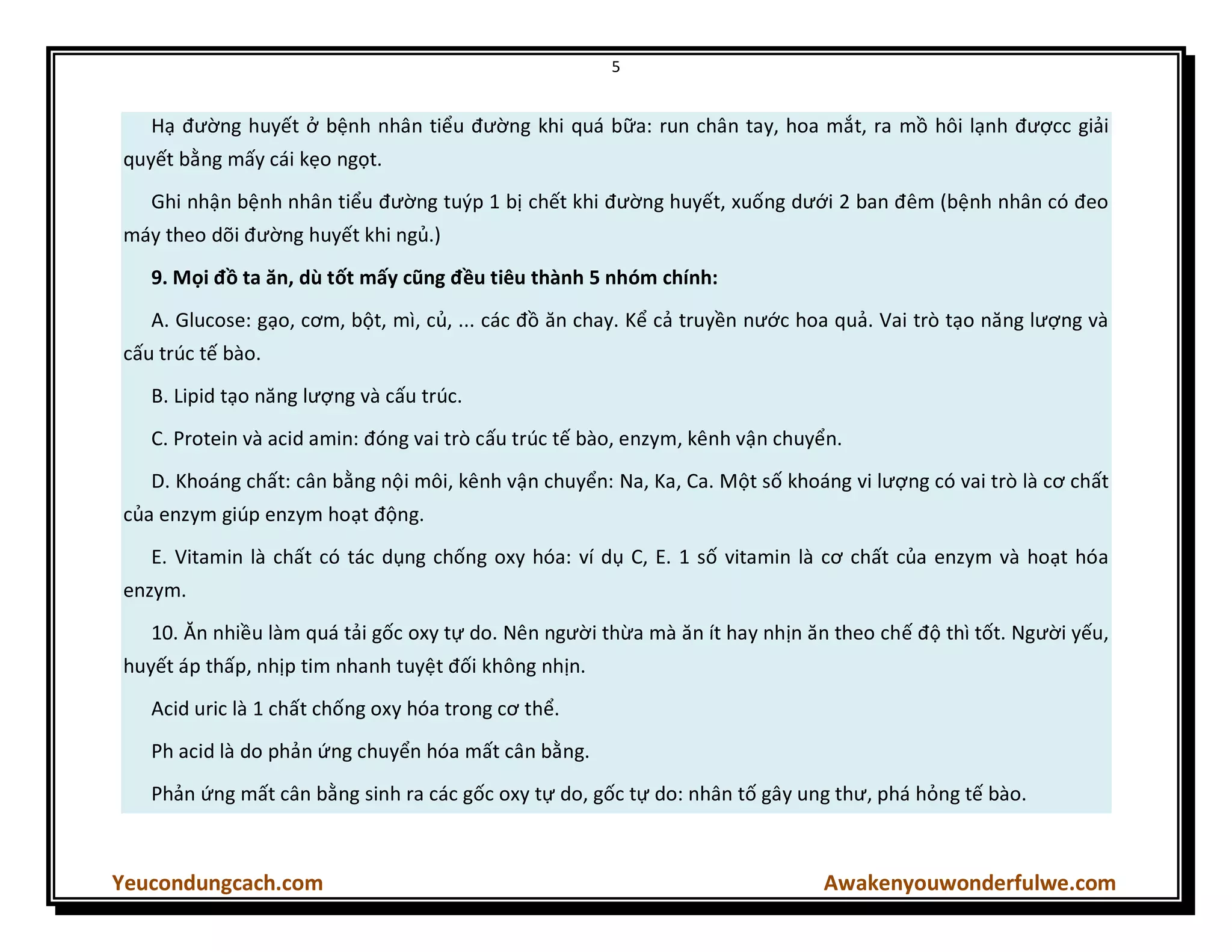 5
Yeucondungcach.com Awakenyouwonderfulwe.com
Hạ đường huyết ở bệnh nhân tiểu đường khi quá bữa: run chân tay, hoa mắt, ra mồ hôi lạnh đượcc giải
quyết bằng mấy cái kẹo ngọt.
Ghi nhận bệnh nhân tiểu đường tuýp 1 bị chết khi đường huyết, xuống dưới 2 ban đêm (bệnh nhân có đeo
máy theo dõi đường huyết khi ngủ.)
9. Mọi đồ ta ăn, dù tốt mấy cũng đều tiêu thành 5 nhóm chính:
A. Glucose: gạo, cơm, bột, mì, củ, ... các đồ ăn chay. Kể cả truyền nước hoa quả. Vai trò tạo năng lượng và
cấu trúc tế bào.
B. Lipid tạo năng lượng và cấu trúc.
C. Protein và acid amin: đóng vai trò cấu trúc tế bào, enzym, kênh vận chuyển.
D. Khoáng chất: cân bằng nội môi, kênh vận chuyển: Na, Ka, Ca. Một số khoáng vi lượng có vai trò là cơ chất
của enzym giúp enzym hoạt động.
E. Vitamin là chất có tác dụng chống oxy hóa: ví dụ C, E. 1 số vitamin là cơ chất của enzym và hoạt hóa
enzym.
10. Ăn nhiều làm quá tải gốc oxy tự do. Nên người thừa mà ăn ít hay nhịn ăn theo chế độ thì tốt. Người yếu,
huyết áp thấp, nhịp tim nhanh tuyệt đối không nhịn.
Acid uric là 1 chất chống oxy hóa trong cơ thể.
Ph acid là do phản ứng chuyển hóa mất cân bằng.
Phản ứng mất cân bằng sinh ra các gốc oxy tự do, gốc tự do: nhân tố gây ung thư, phá hỏng tế bào.
 