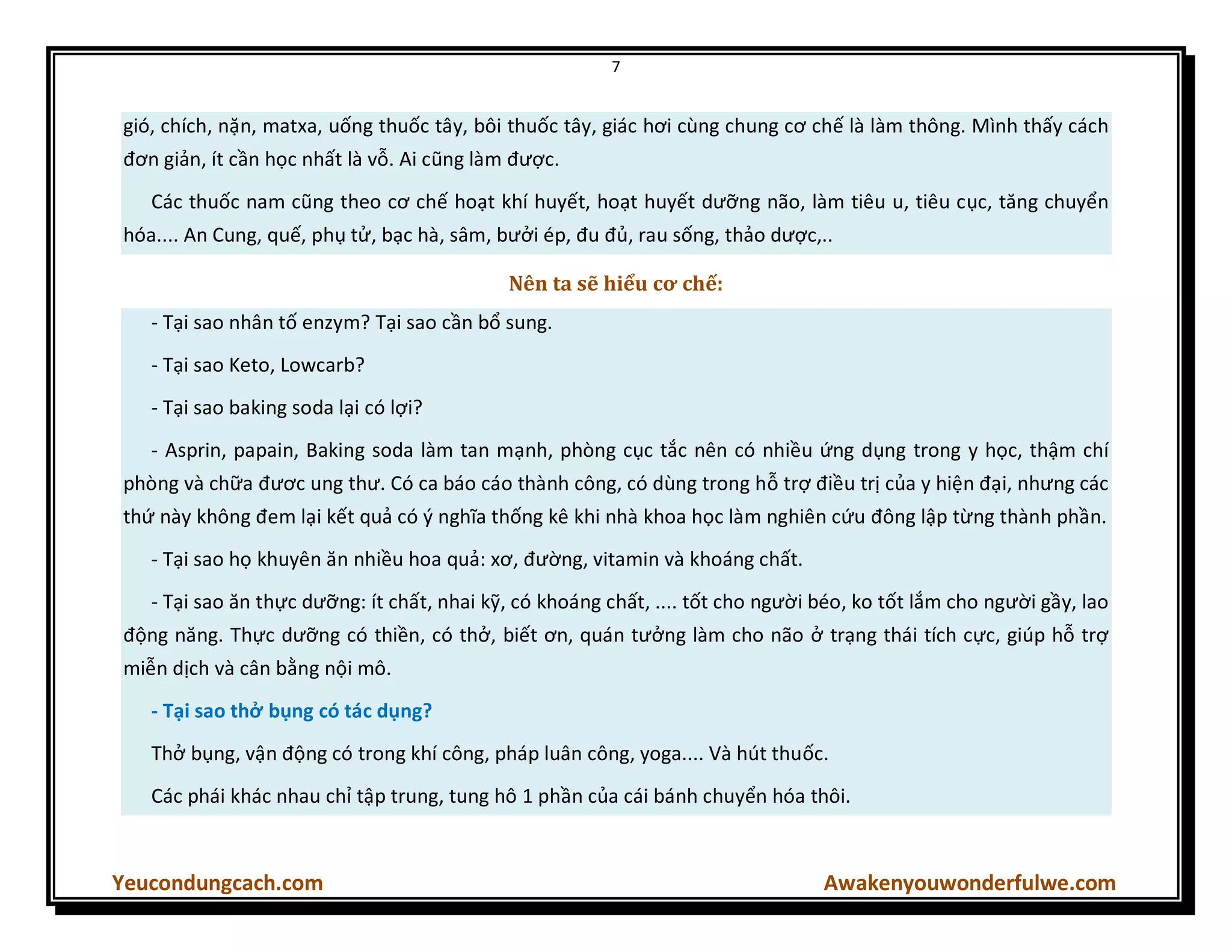 7
Yeucondungcach.com Awakenyouwonderfulwe.com
gió, chích, nặn, matxa, uống thuốc tây, bôi thuốc tây, giác hơi cùng chung cơ chế là làm thông. Mình thấy cách
đơn giản, ít cần học nhất là vỗ. Ai cũng làm được.
Các thuốc nam cũng theo cơ chế hoạt khí huyết, hoạt huyết dưỡng não, làm tiêu u, tiêu cục, tăng chuyển
hóa.... An Cung, quế, phụ tử, bạc hà, sâm, bưởi ép, đu đủ, rau sống, thảo dược,..
Nên ta sẽ hiểu cơ chế:
- Tại sao nhân tố enzym? Tại sao cần bổ sung.
- Tại sao Keto, Lowcarb?
- Tại sao baking soda lại có lợi?
- Asprin, papain, Baking soda làm tan mạnh, phòng cục tắc nên có nhiều ứng dụng trong y học, thậm chí
phòng và chữa đươc ung thư. Có ca báo cáo thành công, có dùng trong hỗ trợ điều trị của y hiện đại, nhưng các
thứ này không đem lại kết quả có { nghĩa thống kê khi nhà khoa học làm nghiên cứu đông lập từng thành phần.
- Tại sao họ khuyên ăn nhiều hoa quả: xơ, đường, vitamin và khoáng chất.
- Tại sao ăn thực dưỡng: ít chất, nhai kỹ, có khoáng chất, .... tốt cho người béo, ko tốt lắm cho người gầy, lao
động năng. Thực dưỡng có thiền, có thở, biết ơn, quán tưởng làm cho não ở trạng thái tích cực, giúp hỗ trợ
miễn dịch và cân bằng nội mô.
- Tại sao thở bụng có tác dụng?
Thở bụng, vận động có trong khí công, pháp luân công, yoga.... Và hút thuốc.
Các phái khác nhau chỉ tập trung, tung hô 1 phần của cái bánh chuyển hóa thôi.
 