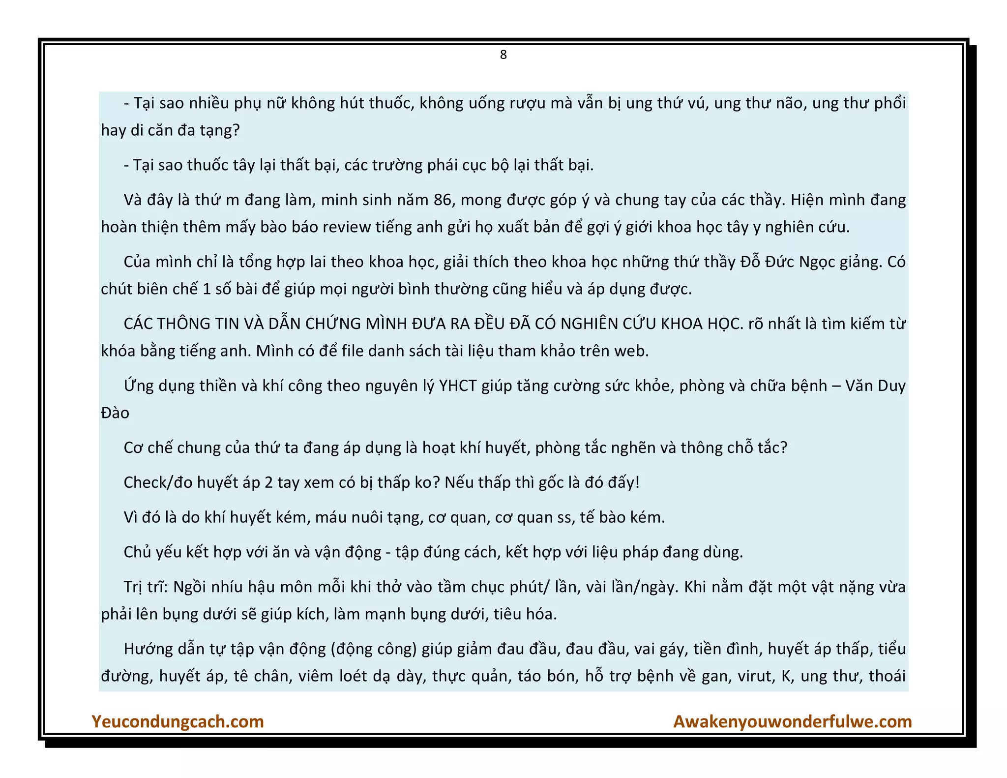 8
Yeucondungcach.com Awakenyouwonderfulwe.com
- Tại sao nhiều phụ nữ không hút thuốc, không uống rượu mà vẫn bị ung thứ vú, ung thư não, ung thư phổi
hay di căn đa tạng?
- Tại sao thuốc tây lại thất bại, các trường phái cục bộ lại thất bại.
Và đây là thứ m đang làm, minh sinh năm 86, mong được góp ý và chung tay của các thầy. Hiện mình đang
hoàn thiện thêm mấy bào báo review tiếng anh gửi họ xuất bản để gợi ý giới khoa học tây y nghiên cứu.
Của mình chỉ là tổng hợp lai theo khoa học, giải thích theo khoa học những thứ thầy Đỗ Đức Ngọc giảng. Có
chút biên chế 1 số bài để giúp mọi người bình thường cũng hiểu và áp dụng được.
CÁC THÔNG TIN VÀ DẪN CHỨNG MÌNH ĐƯA RA ĐỀU ĐÃ CÓ NGHIÊN CỨU KHOA HỌC. rõ nhất là tìm kiếm từ
khóa bằng tiếng anh. Mình có để file danh sách tài liệu tham khảo trên web.
Ứng dụng thiền và khí công theo nguyên l{ YHCT giúp tăng cường sức khỏe, phòng và chữa bệnh – Văn Duy
Đào
Cơ chế chung của thứ ta đang áp dụng là hoạt khí huyết, phòng tắc nghẽn và thông chỗ tắc?
Check/đo huyết áp 2 tay xem có bị thấp ko? Nếu thấp thì gốc là đó đấy!
Vì đó là do khí huyết kém, máu nuôi tạng, cơ quan, cơ quan ss, tế bào kém.
Chủ yếu kết hợp với ăn và vận động - tập đúng cách, kết hợp với liệu pháp đang dùng.
Trị trĩ: Ngồi nhíu hậu môn mỗi khi thở vào tầm chục phút/ lần, vài lần/ngày. Khi nằm đặt một vật nặng vừa
phải lên bụng dưới sẽ giúp kích, làm mạnh bụng dưới, tiêu hóa.
Hướng dẫn tự tập vận động (động công) giúp giảm đau đầu, đau đầu, vai gáy, tiền đình, huyết áp thấp, tiểu
đường, huyết áp, tê chân, viêm loét dạ dày, thực quản, táo bón, hỗ trợ bệnh về gan, virut, K, ung thư, thoái
 