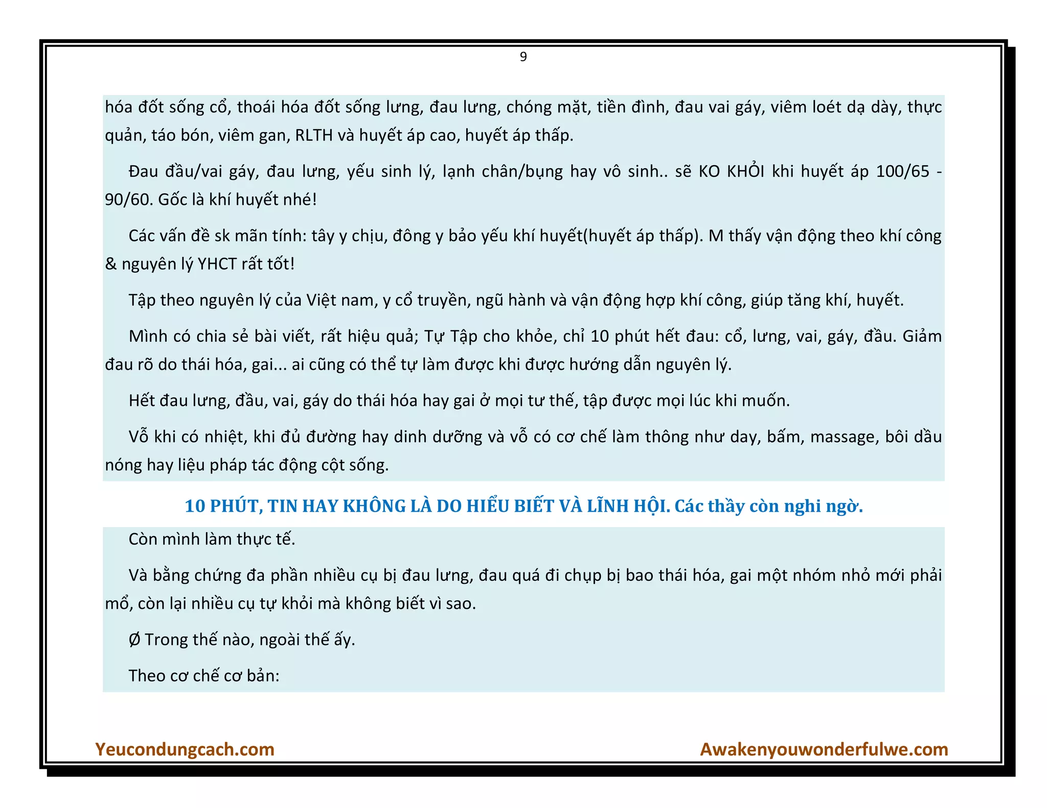 9
Yeucondungcach.com Awakenyouwonderfulwe.com
hóa đốt sống cổ, thoái hóa đốt sống lưng, đau lưng, chóng mặt, tiền đình, đau vai gáy, viêm loét dạ dày, thực
quản, táo bón, viêm gan, RLTH và huyết áp cao, huyết áp thấp.
Đau đầu/vai gáy, đau lưng, yếu sinh lý, lạnh chân/bụng hay vô sinh.. sẽ KO KHỎI khi huyết áp 100/65 -
90/60. Gốc là khí huyết nhé!
Các vấn đề sk mãn tính: tây y chịu, đông y bảo yếu khí huyết(huyết áp thấp). M thấy vận động theo khí công
& nguyên lý YHCT rất tốt!
Tập theo nguyên lý của Việt nam, y cổ truyền, ngũ hành và vận động hợp khí công, giúp tăng khí, huyết.
Mình có chia sẻ bài viết, rất hiệu quả; Tự Tập cho khỏe, chỉ 10 phút hết đau: cổ, lưng, vai, gáy, đầu. Giảm
đau rõ do thái hóa, gai... ai cũng có thể tự làm được khi được hướng dẫn nguyên lý.
Hết đau lưng, đầu, vai, gáy do thái hóa hay gai ở mọi tư thế, tập được mọi lúc khi muốn.
Vỗ khi có nhiệt, khi đủ đường hay dinh dưỡng và vỗ có cơ chế làm thông như day, bấm, massage, bôi dầu
nóng hay liệu pháp tác động cột sống.
10 PHÚT, TIN HAY KHÔNG LÀ DO HIỂU BIẾT VÀ LĨNH HỘI. Các thầy còn nghi ngờ.
Còn mình làm thực tế.
Và bằng chứng đa phần nhiều cụ bị đau lưng, đau quá đi chụp bị bao thái hóa, gai một nhóm nhỏ mới phải
mổ, còn lại nhiều cụ tự khỏi mà không biết vì sao.
Ø Trong thế nào, ngoài thế ấy.
Theo cơ chế cơ bản:
 