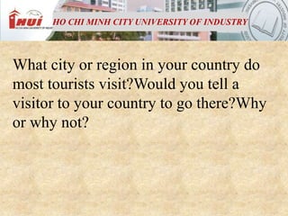 HO CHI MINH CITY UNIVERSITY OF INDUSTRY




What city or region in your country do
most tourists visit?Would you tell a
visitor to your country to go there?Why
or why not?
 