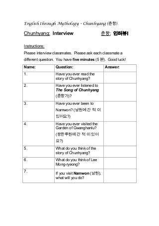 English through Mythology – Chunhyang (춘향)
Chunhyang: Interview 춘향: 인터뷰!
Instructions:
Please interview classmates. Please ask each classmate a
different question. You have five minutes (5 분). Good luck!
Name: Question: Answer:
1. Have you ever read the
story of Chunhyang?
2. Have you ever listened to
The Song of Chunhyang
(춘향가)?
3. Have you ever been to
Namwon? (남원에 간 적 이
있어요?)
4. Have you ever visited the
Garden of Gwanghanlu?
(광한루원에 간 적 이 있어
요?)
5. What do you think of the
story of Chunhyang?
6. What do you think of Lee
Mong-ryeong?
7.
If you visit Namwon (남원),
what will you do?
 
