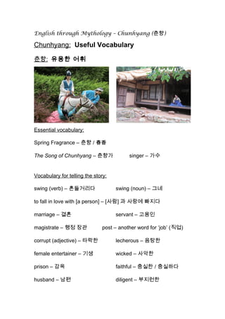 English through Mythology – Chunhyang (춘향)
Chunhyang: Useful Vocabulary
춘향: 유용한 어휘
Essential vocabulary:
Spring Fragrance – 춘향 / 春香
The Song of Chunhyang – 춘향가 singer – 가수
Vocabulary for telling the story:
swing (verb) – 흔들거리다 swing (noun) – 그네
to fall in love with [a person] – [사람] 과 사랑에 빠지다
marriage – 결혼 servant – 고용인
magistrate – 행정 장관 post – another word for ‘job’ (직업)
corrupt (adjective) – 타락한 lecherous – 음탕한
female entertainer – 기생 wicked – 사악한
prison – 감옥 faithful – 충실한 / 충실하다
husband – 남편 diligent – 부지런한
 
