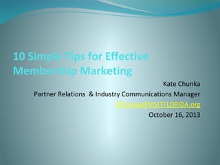 10 Simple Tips for Effective
Membership Marketing
Kate Chunka
Partner Relations & Industry Communications Manager
KChunka@VISITFLORIDA.org
October 16, 2013

 