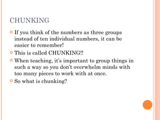 CHUNKING If you think of the numbers as three groups instead of ten individual numbers, it can be easier to remember!  This is called CHUNKING!!  When teaching, it’s important to group things in such a way so you don’t overwhelm minds with too many pieces to work with at once.  So what is chunking? 