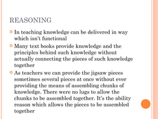 REASONING In teaching knowledge can be delivered in way which isn’t functional Many text books provide knowledge and the principles behind such knowledge without actually connecting the pieces of such knowledge together  As teachers we can provide the jigsaw pieces sometimes several pieces at once without ever providing the means of assembling chunks of knowledge. There were no lugs to allow the chunks to be assembled together. It’s the ability reason which allows the pieces to be assembled together  