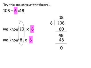 Try this one on your whiteboard…

108 ÷ 6 =18
                                    18
                               6   108
we know 10 x 6                      60
                                   48
we know 8 x 6                      48
                                    0
 