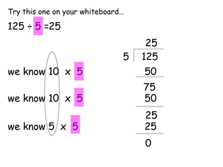Try this one on your whiteboard…

125 ÷ 5 =25
                                    25
                               5   125
we know 10 x 5                      50
                                   75
we know 10 x 5                     50
                                   25
we know 5 x 5                      25
                                   0
 