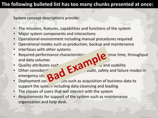 The following bulleted list has too many chunks presented at once:
System concept descriptions provide:
•
•
•
•
•
•
•
•
•
•
•

The missions, features, capabilities and functions of the system
Major system components and interactions
Operational environment including manual procedures required
Operational modes such as production, backup and maintenance
Interfaces with other systems
Required performance characteristics such as response time, throughput
and data volumes
Quality attributes such as availability, reliability and usability
Other considerations such as security, audit, safety and failure modes in
emergency situations
Deployment considerations such as acquisition of business data to
support the system including data cleansing and loading
The classes of users that will interact with the system
Requirements for support of the system such as maintenance
organization and help desk.

 