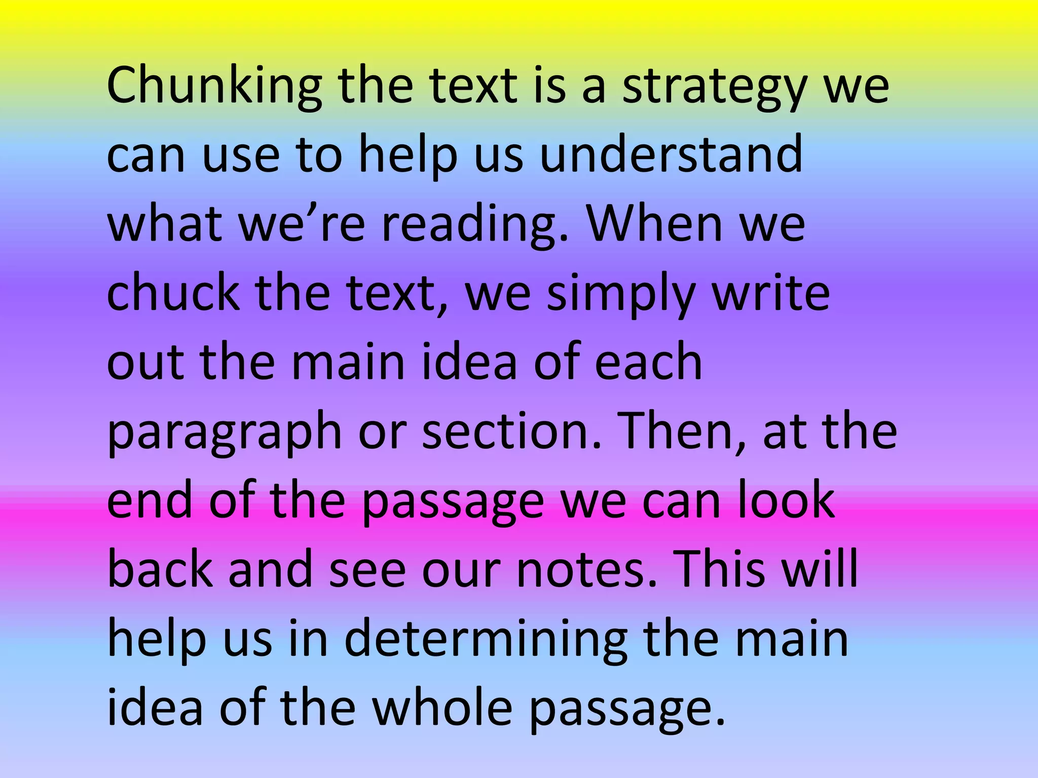 Chunking the text is a strategy we
can use to help us understand
what we’re reading. When we
chuck the text, we simply write
out the main idea of each
paragraph or section. Then, at the
end of the passage we can look
back and see our notes. This will
help us in determining the main
idea of the whole passage.
 