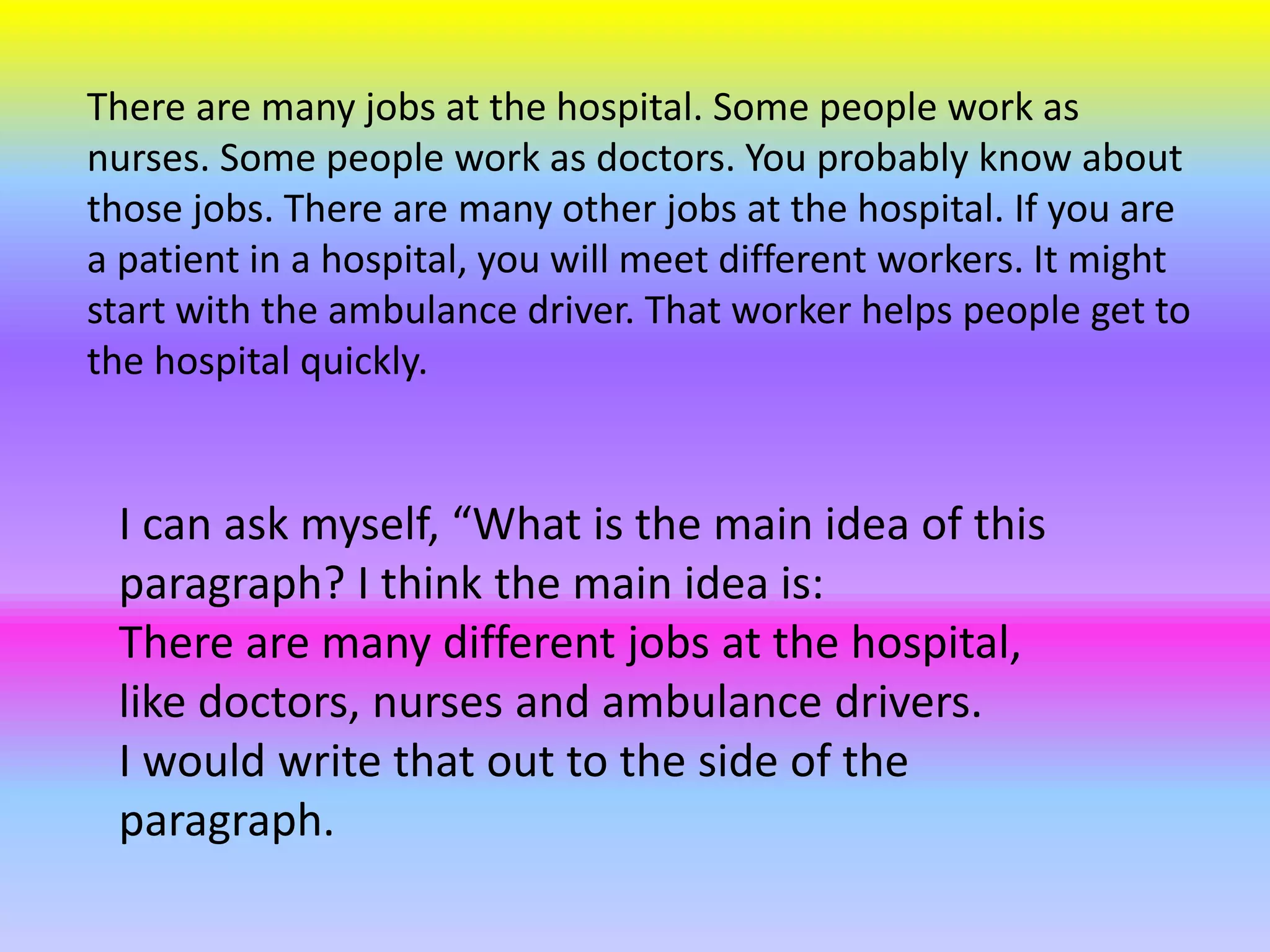 There are many jobs at the hospital. Some people work as
nurses. Some people work as doctors. You probably know about
those jobs. There are many other jobs at the hospital. If you are
a patient in a hospital, you will meet different workers. It might
start with the ambulance driver. That worker helps people get to
the hospital quickly.
I can ask myself, “What is the main idea of this
paragraph? I think the main idea is:
There are many different jobs at the hospital,
like doctors, nurses and ambulance drivers.
I would write that out to the side of the
paragraph.
 
