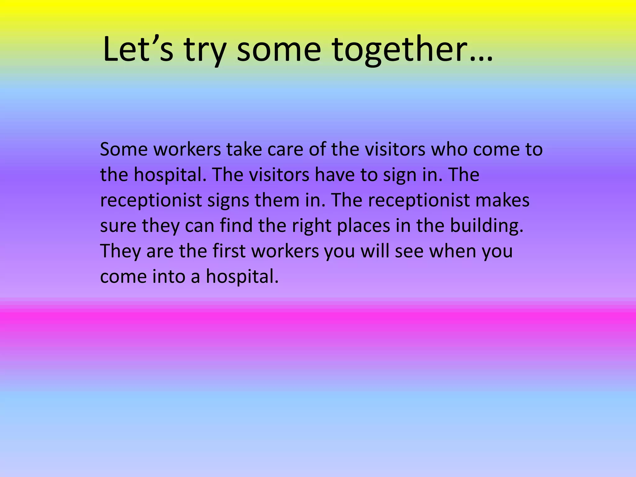 Some workers take care of the visitors who come to
the hospital. The visitors have to sign in. The
receptionist signs them in. The receptionist makes
sure they can find the right places in the building.
They are the first workers you will see when you
come into a hospital.
Let’s try some together…
 