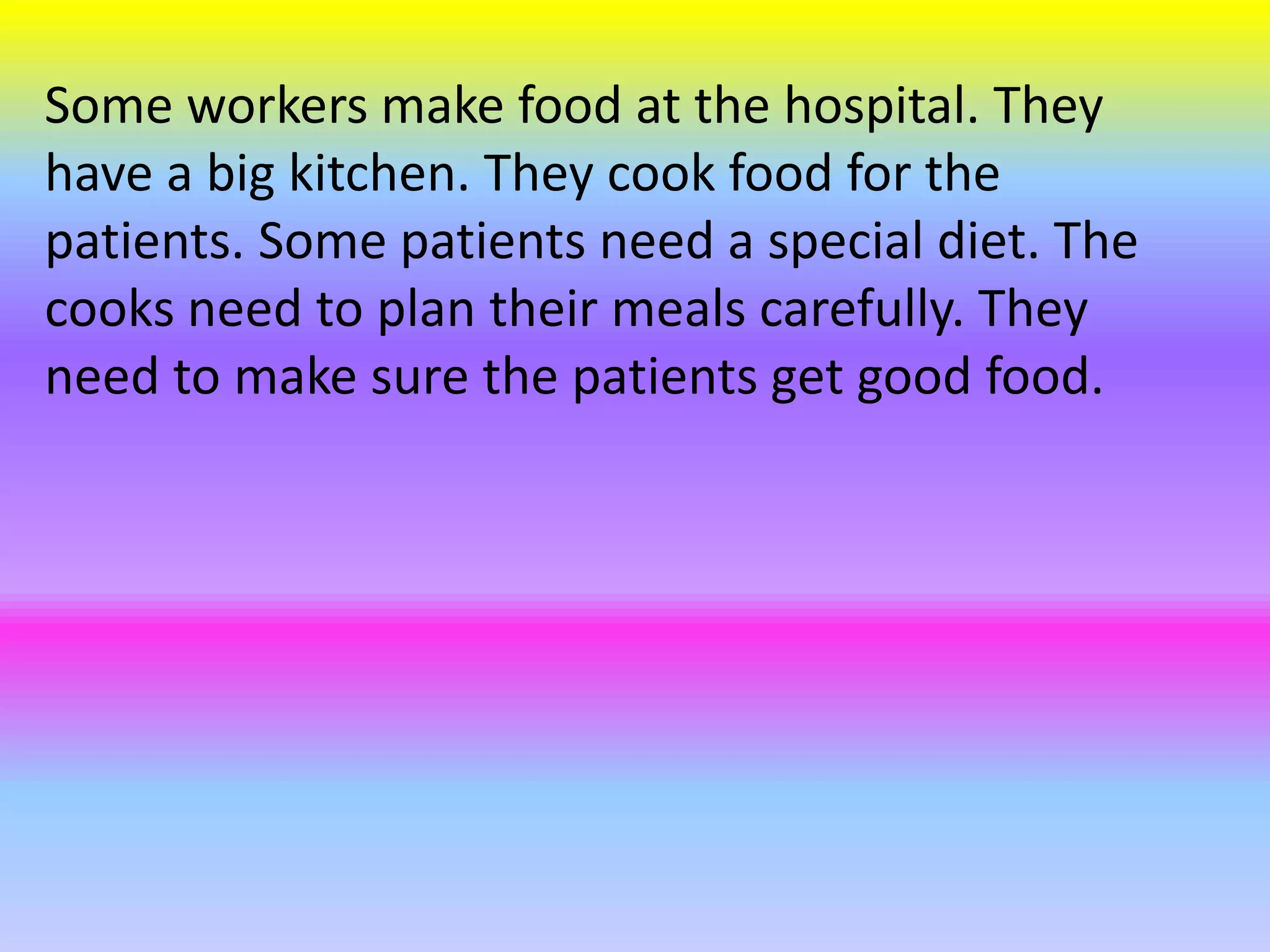 Some workers make food at the hospital. They
have a big kitchen. They cook food for the
patients. Some patients need a special diet. The
cooks need to plan their meals carefully. They
need to make sure the patients get good food.
 