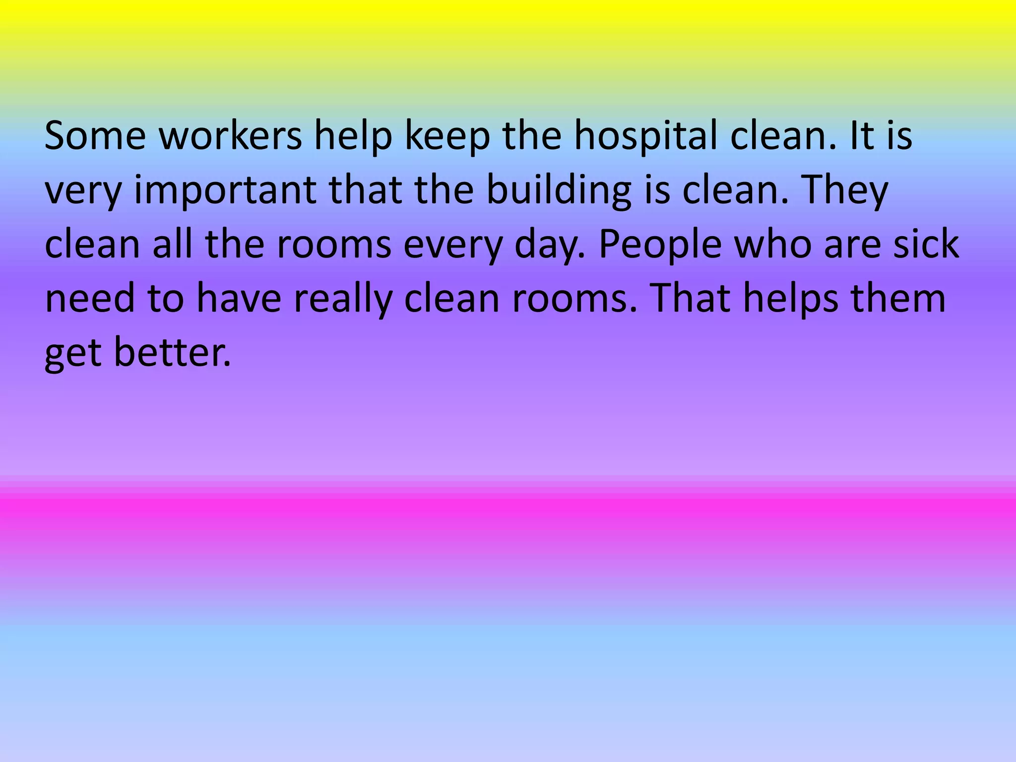 Some workers help keep the hospital clean. It is
very important that the building is clean. They
clean all the rooms every day. People who are sick
need to have really clean rooms. That helps them
get better.
 