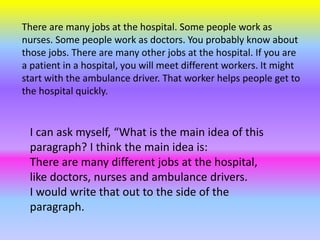 There are many jobs at the hospital. Some people work as
nurses. Some people work as doctors. You probably know about
those jobs. There are many other jobs at the hospital. If you are
a patient in a hospital, you will meet different workers. It might
start with the ambulance driver. That worker helps people get to
the hospital quickly.
I can ask myself, “What is the main idea of this
paragraph? I think the main idea is:
There are many different jobs at the hospital,
like doctors, nurses and ambulance drivers.
I would write that out to the side of the
paragraph.
 