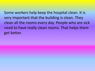 Some workers help keep the hospital clean. It is
very important that the building is clean. They
clean all the rooms every day. People who are sick
need to have really clean rooms. That helps them
get better.
 
