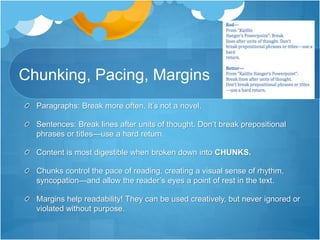 Chunking, Pacing, Margins
Paragraphs: Break more often. It’s not a novel.
Sentences: Break lines after units of thought. Don’t break prepositional
phrases or titles—use a hard return.
Content is most digestible when broken down into CHUNKS.
Chunks control the pace of reading, creating a visual sense of rhythm,
syncopation—and allow the reader’s eyes a point of rest in the text.
Margins help readability! They can be used creatively, but never ignored or
violated without purpose.
 
