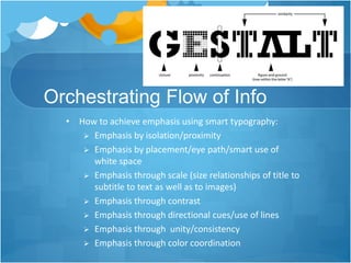 Orchestrating Flow of Info
• How to achieve emphasis using smart typography:
 Emphasis by isolation/proximity
 Emphasis by placement/eye path/smart use of
white space
 Emphasis through scale (size relationships of title to
subtitle to text as well as to images)
 Emphasis through contrast
 Emphasis through directional cues/use of lines
 Emphasis through unity/consistency
 Emphasis through color coordination
 