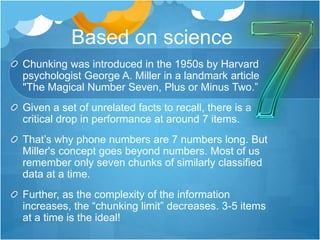 Based on science
Chunking was introduced in the 1950s by Harvard
psychologist George A. Miller in a landmark article
"The Magical Number Seven, Plus or Minus Two.”
Given a set of unrelated facts to recall, there is a
critical drop in performance at around 7 items.
That’s why phone numbers are 7 numbers long. But
Miller's concept goes beyond numbers. Most of us
remember only seven chunks of similarly classified
data at a time.
Further, as the complexity of the information
increases, the “chunking limit” decreases. 3-5 items
at a time is the ideal!
 