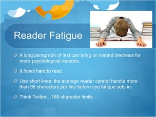 Reader Fatigue
A long paragraph of text can bring on instant tiredness for
mere psychological reasons.
It looks hard to read.
Use short lines: the average reader cannot handle more
than 35 characters per line before eye fatigue sets in.
Think Twitter…160 character limits
 