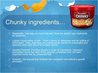 Chunky ingredients…
Readability: Use easy-to-read body text. Save the artistic type treatments
for headlines.
Logical Organization of Info : Think in terms of categories and an outline of
information. Titles, headings, and subheadings should be meaningful and
describe what each chunk of content covers.
Inverted Pyramid: Prioritize chunks in order of importance. Important
information forms the base of the pyramid, presented first; the least
important forms the tip, presented last.
Eyepath: Use layouts that facilitate fast navigation and effective gestalt
principles
 
