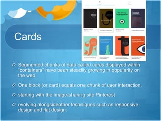 Cards
Segmented chunks of data called cards displayed within
“containers” have been steadily growing in popularity on
the web.
One block (or card) equals one chunk of user interaction.
starting with the image-sharing site Pinterest
evolving alongsideother techniques such as responsive
design and flat design.
 
