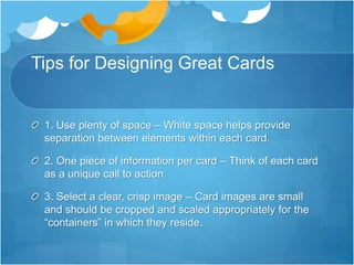 Tips for Designing Great Cards
1. Use plenty of space – White space helps provide
separation between elements within each card.
2. One piece of information per card – Think of each card
as a unique call to action.
3. Select a clear, crisp image – Card images are small
and should be cropped and scaled appropriately for the
“containers” in which they reside.
 