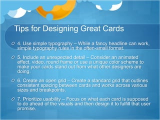 Tips for Designing Great Cards
4. Use simple typography – While a fancy headline can work,
simple typography rules in the often-small format.
5. Include an unexpected detail – Consider an animated
effect, video, round frame or use a unique color scheme to
make your cards stand out from what other designers are
doing.
6. Create an open grid – Create a standard grid that outlines
consistent spacing between cards and works across various
sizes and breakpoints.
7. Prioritize usability – Focus on what each card is supposed
to do ahead of the visuals and then design it to fulfill that user
promise.
 