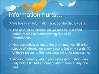 Information hurts…
We live in an information age, bombarded by data.
The amount of information we receive in a short
period of time is overwhelming due to its
randomness.
Neuroscientists estimate the brain receives 40 billion
pieces of information every second but only sends 40
of these pieces to the conscious mind for processing.
Working memory, which processes information, can
only hold a limited amount of information at any one
time.
 