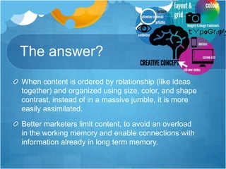 The answer?
When content is ordered by relationship (like ideas
together) and organized using size, color, and shape
contrast, instead of in a massive jumble, it is more
easily assimilated.
Better marketers limit content, to avoid an overload
in the working memory and enable connections with
information already in long term memory.
 