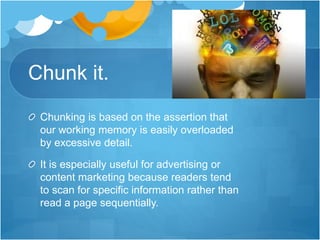 Chunk it.
Chunking is based on the assertion that
our working memory is easily overloaded
by excessive detail.
It is especially useful for advertising or
content marketing because readers tend
to scan for specific information rather than
read a page sequentially.
 