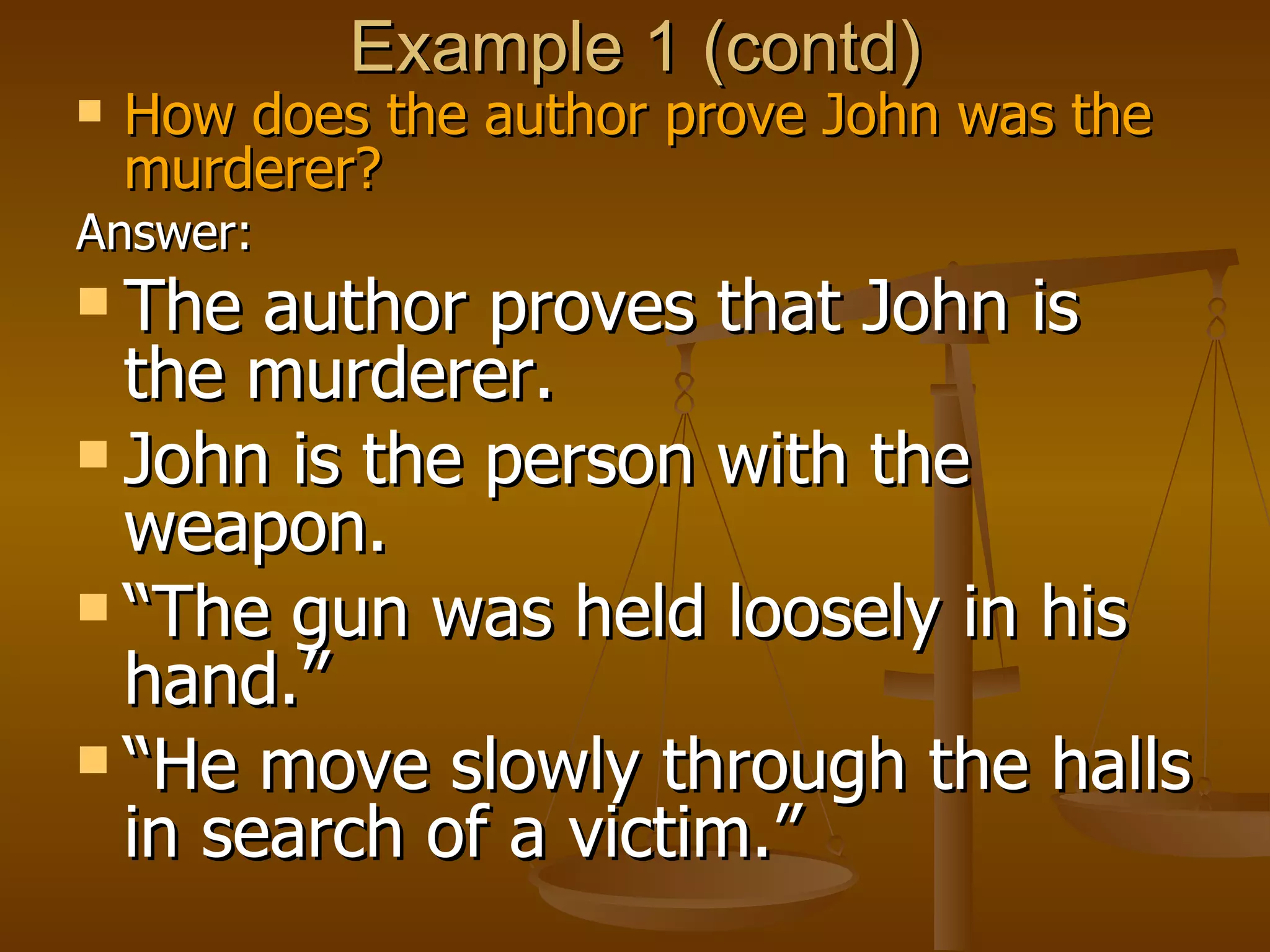 Example 1 (contd) How does the author prove John was the murderer? Answer: The author proves that John is the murderer.  John is the person with the weapon.  “ The gun was held loosely in his hand.”  “ He move slowly through the halls in search of a victim.” 