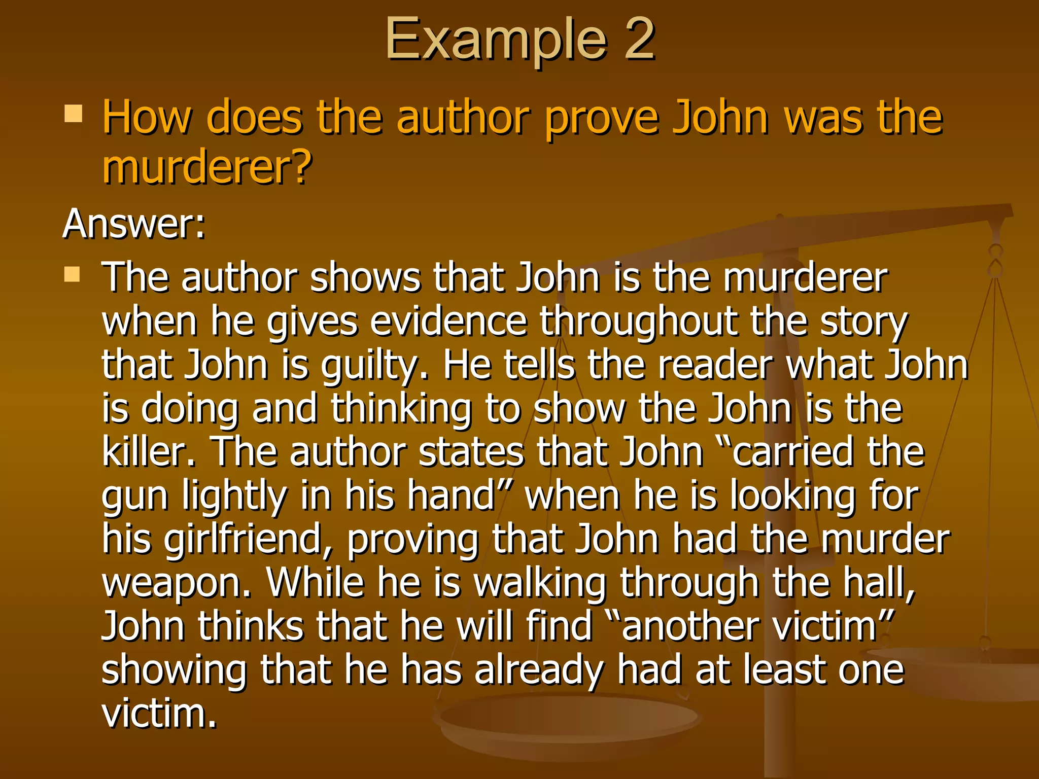 Example 2 How does the author prove John was the murderer? Answer: The author shows that John is the murderer when he gives evidence throughout the story that John is guilty. He tells the reader what John is doing and thinking to show the John is the killer. The author states that John “carried the gun lightly in his hand” when he is looking for his girlfriend, proving that John had the murder weapon. While he is walking through the hall, John thinks that he will find “another victim” showing that he has already had at least one victim. 