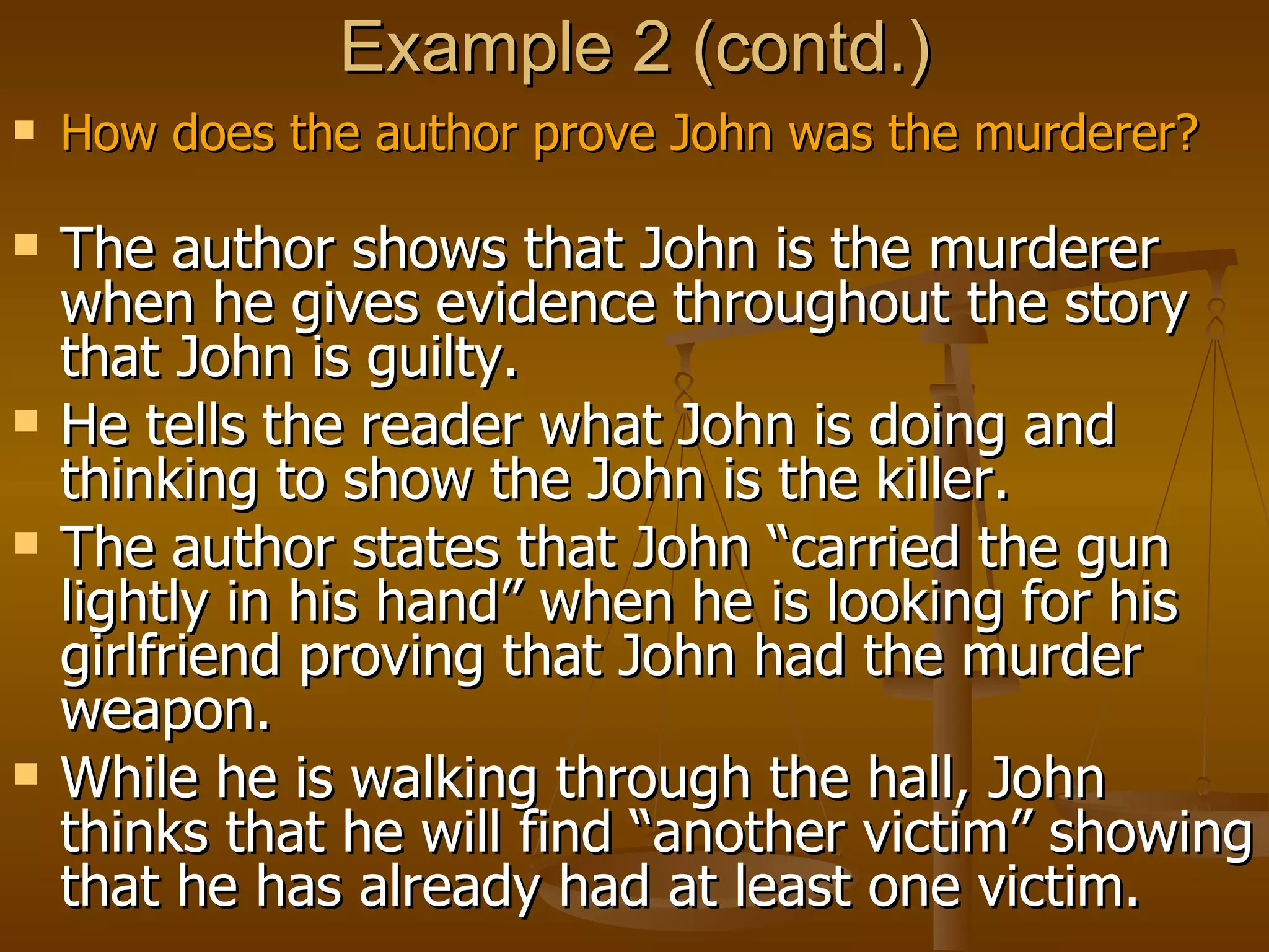 Example 2 (contd.) How does the author prove John was the murderer? The author shows that John is the murderer when he gives evidence throughout the story that John is guilty.  He tells the reader what John is doing and thinking to show the John is the killer.  The author states that John “carried the gun lightly in his hand” when he is looking for his girlfriend proving that John had the murder weapon.  While he is walking through the hall, John thinks that he will find “another victim” showing that he has already had at least one victim. 