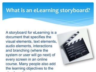 What is an eLearning storyboard?


A storyboard for eLearning is a
document that specifies the
visual elements, text elements,
audio elements, interactions
and branching (where the
system or user will go next) of
every screen in an online
course. Many people also add
the learning objectives to the
 