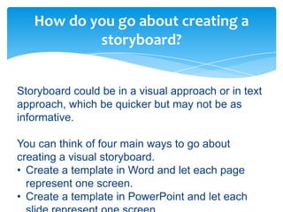 How do you go about creating a
           storyboard?


Storyboard could be in a visual approach or in text
approach, which be quicker but may not be as
informative.

You can think of four main ways to go about
creating a visual storyboard.
• Create a template in Word and let each page
  represent one screen.
• Create a template in PowerPoint and let each
 