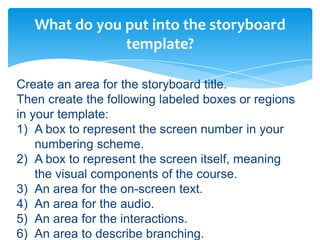 What do you put into the storyboard
               template?

Create an area for the storyboard title.
Then create the following labeled boxes or regions
in your template:
1) A box to represent the screen number in your
    numbering scheme.
2) A box to represent the screen itself, meaning
    the visual components of the course.
3) An area for the on-screen text.
4) An area for the audio.
5) An area for the interactions.
6) An area to describe branching.
 