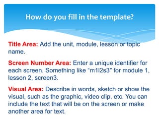 How do you fill in the template?


Title Area: Add the unit, module, lesson or topic
name.
Screen Number Area: Enter a unique identifier for
each screen. Something like “m1l2s3″ for module 1,
lesson 2, screen3.
Visual Area: Describe in words, sketch or show the
visual, such as the graphic, video clip, etc. You can
include the text that will be on the screen or make
another area for text.
 
