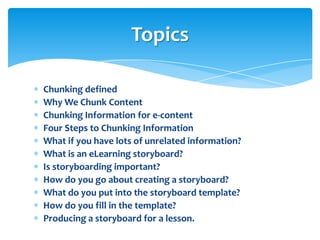Topics

Chunking defined
Why We Chunk Content
Chunking Information for e-content
Four Steps to Chunking Information
What if you have lots of unrelated information?
What is an eLearning storyboard?
Is storyboarding important?
How do you go about creating a storyboard?
What do you put into the storyboard template?
How do you fill in the template?
Producing a storyboard for a lesson.
 