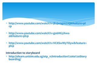 http://www.youtube.com/watch?v=jEcjw9gm7JQ&feature=pl
  cp

  http://www.youtube.com/watch?v=go6HG3Xwo-
  o&feature=plcp

  http://www.youtube.com/watch?v=VCXSwWyTOyw&feature=
  plcp

Introduction to storyboard
  http://elearn.unisim.edu.sg/etp_11/Introduction%20to%20Story
  boarding/
 