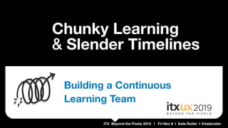 ITX Beyond the Pixels 2019 | Fri Nov 8 | Kate Rutter | @katerutter
Chunky Learning 
& Slender Timelines
Building a Continuous
Learning Team
 
