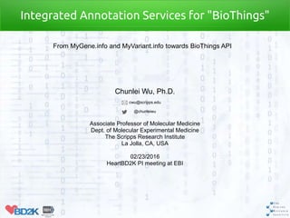 Chunlei Wu, Ph.D.
cwu@scripps.edu
@chunleiwu
Associate Professor of Molecular Medicine
Dept. of Molecular Experimental Medicine
The Scripps Research Institute
La Jolla, CA, USA
02/23/2016
HeartBD2K PI meeting at EBI
Integrated Annotation Services for "BioThings"
From MyGene.info and MyVariant.info towards BioThings API
 